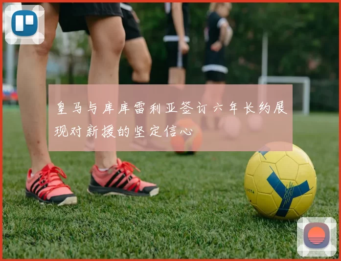 皇马与库库雷利亚签订六年长约展现对新援的坚定信心