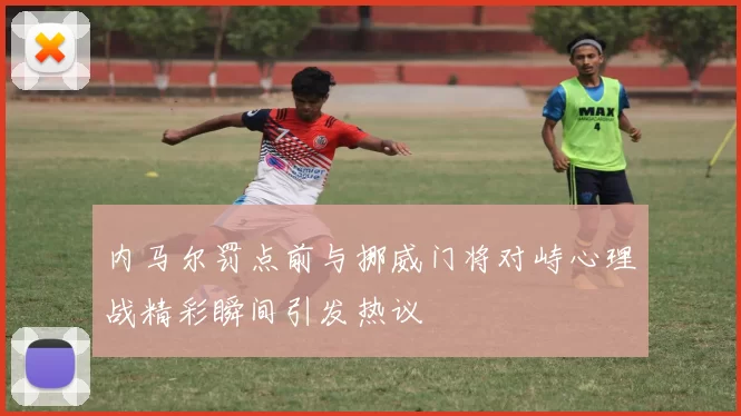 内马尔罚点前与挪威门将对峙心理战精彩瞬间引发热议