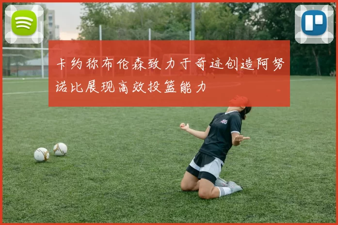 卡约称布伦森致力于奇迹创造阿努诺比展现高效投篮能力