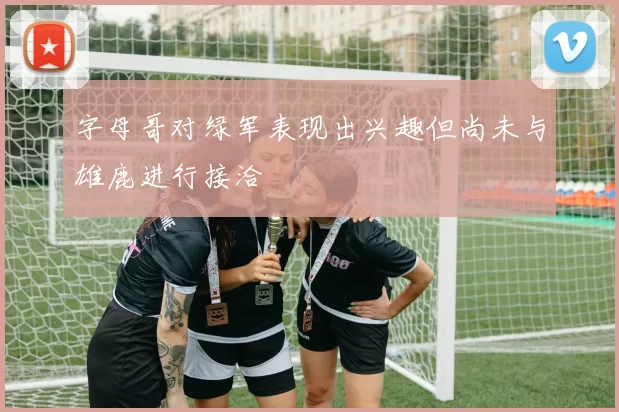 字母哥对绿军表现出兴趣但尚未与雄鹿进行接洽