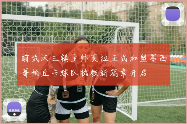 前武汉三镇主帅莫拉正式加盟墨西哥帕丘卡球队执教新篇章开启