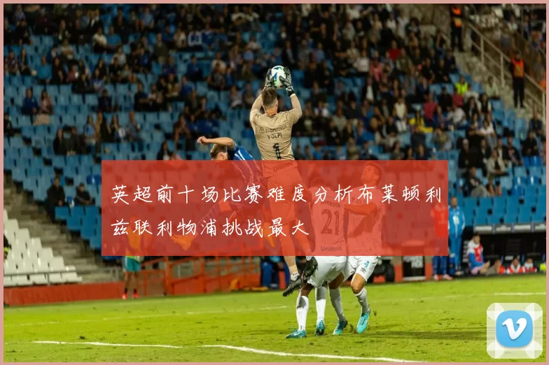 英超前十场比赛难度分析布莱顿利兹联利物浦挑战最大