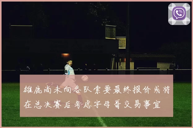 雄鹿尚未向各队索要最终报价或将在总决赛后考虑字母哥交易事宜