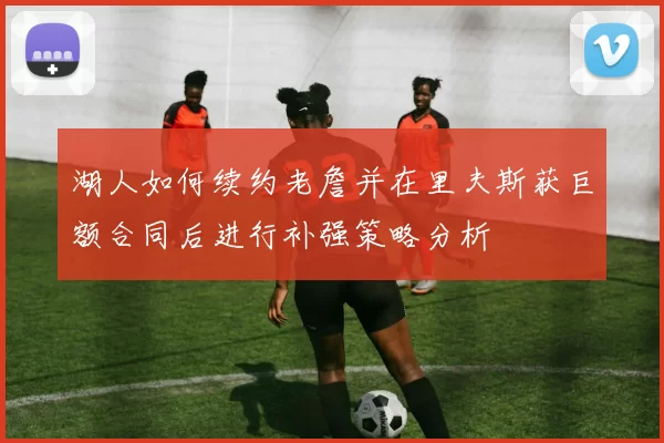 湖人如何续约老詹并在里夫斯获巨额合同后进行补强策略分析