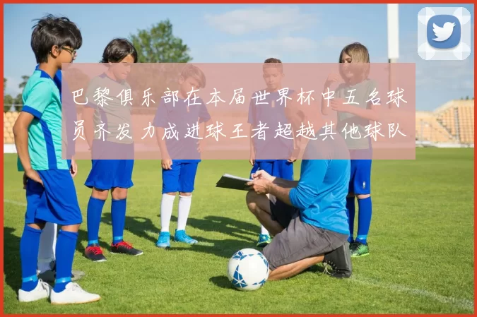 巴黎俱乐部在本届世界杯中五名球员齐发力成进球王者超越其他球队