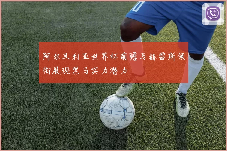 阿尔及利亚世界杯前瞻马赫雷斯领衔展现黑马实力潜力