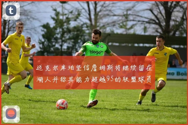 迈克尔库珀坚信詹姆斯将继续留在湖人并称其能力超越95的联盟球员