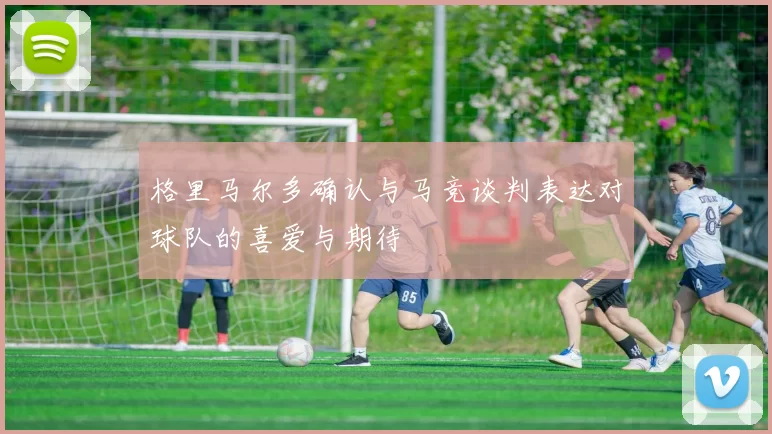 格里马尔多确认与马竞谈判表达对球队的喜爱与期待